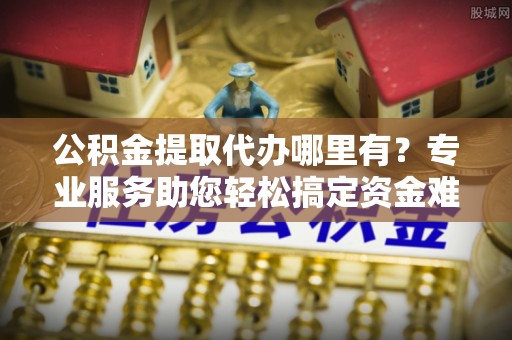 福安公积金提取代办哪里有？专业服务助您轻松搞定资金难题