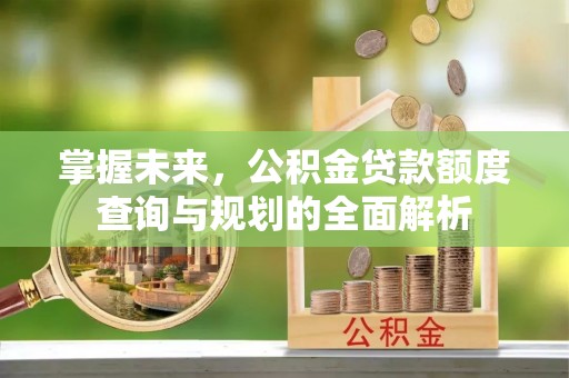 福安掌握未来，公积金贷款额度查询与规划的全面解析