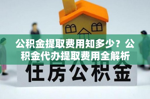 福安公积金提取费用知多少？公积金代办提取费用全解析