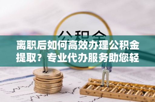 福安离职后如何高效办理公积金提取？专业代办服务助您轻松搞定