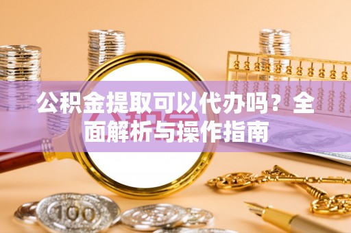 福安公积金提取可以代办吗？全面解析与操作指南