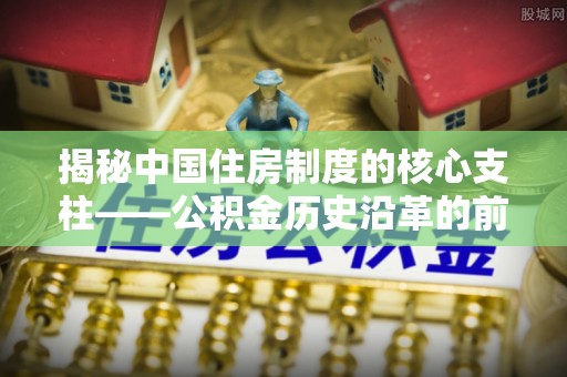 福安揭秘中国住房制度的核心支柱——公积金历史沿革的前世今生