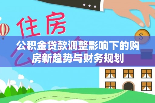 福安公积金贷款调整影响下的购房新趋势与财务规划