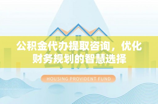 福安公积金代办提取咨询，优化财务规划的智慧选择