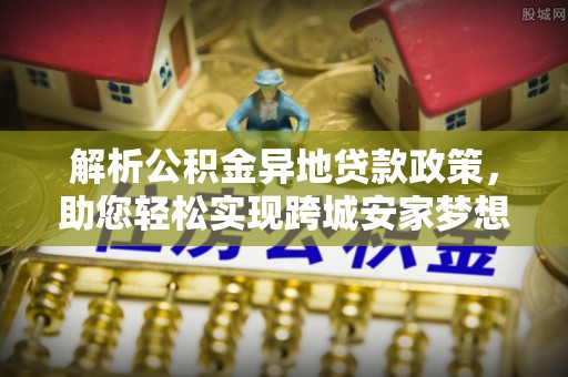 福安解析公积金异地贷款政策，助您轻松实现跨城安家梦想