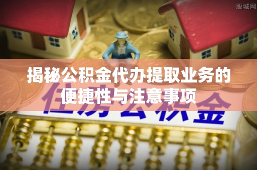 福安揭秘公积金代办提取业务的便捷性与注意事项