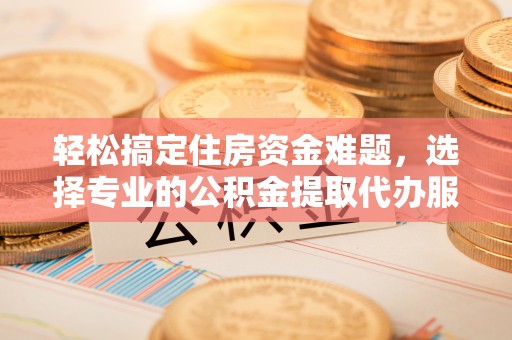 福安轻松搞定住房资金难题，选择专业的公积金提取代办服务