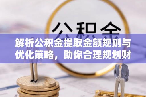 福安解析公积金提取金额规则与优化策略，助你合理规划财务未来