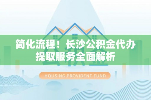 福安简化流程！长沙公积金代办提取服务全面解析