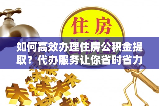 福安如何高效办理住房公积金提取？代办服务让你省时省力