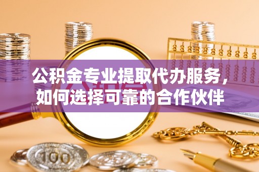 福安公积金专业提取代办服务，如何选择可靠的合作伙伴