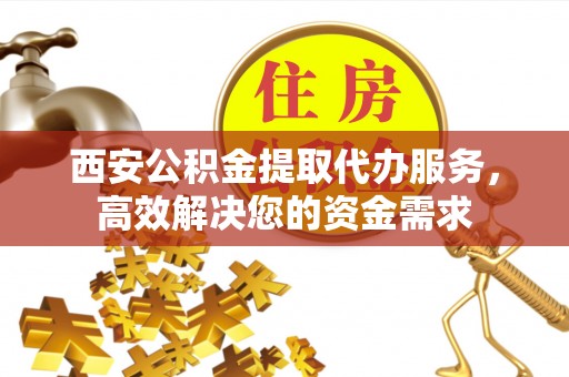 福安西安公积金提取代办服务，高效解决您的资金需求
