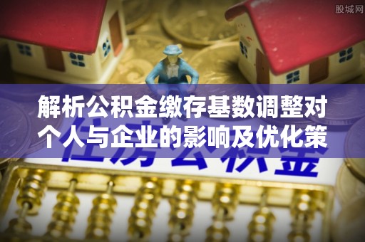 福安解析公积金缴存基数调整对个人与企业的影响及优化策略