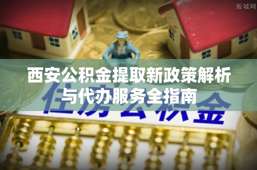 福安西安公积金提取新政策解析与代办服务全指南