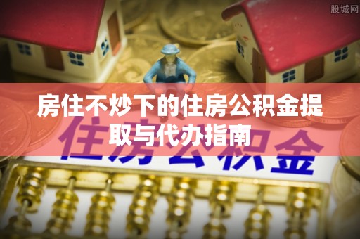 福安房住不炒下的住房公积金提取与代办指南