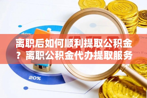 福安离职后如何顺利提取公积金？离职公积金代办提取服务来帮忙