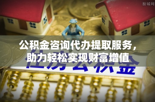 福安公积金咨询代办提取服务，助力轻松实现财富增值