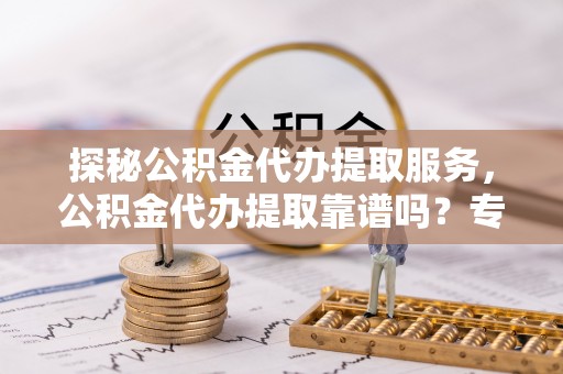 福安探秘公积金代办提取服务，公积金代办提取靠谱吗？专业解读与实用指南