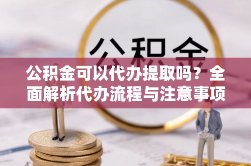 福安公积金可以代办提取吗？全面解析代办流程与注意事项