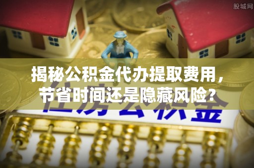福安揭秘公积金代办提取费用，节省时间还是隐藏风险？