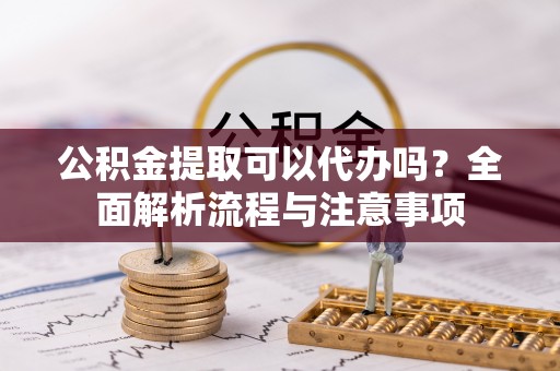 福安公积金提取可以代办吗？全面解析流程与注意事项