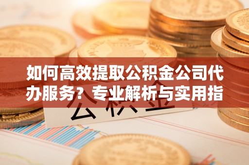 福安如何高效提取公积金公司代办服务？专业解析与实用指南