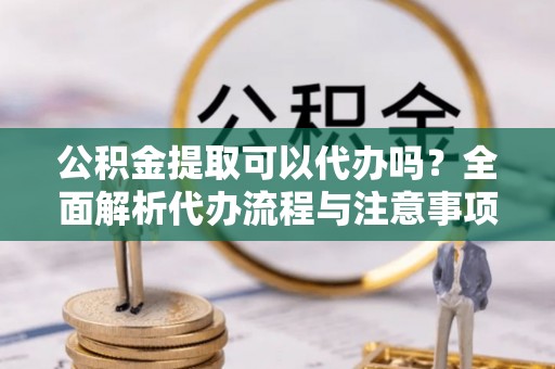 福安公积金提取可以代办吗？全面解析代办流程与注意事项