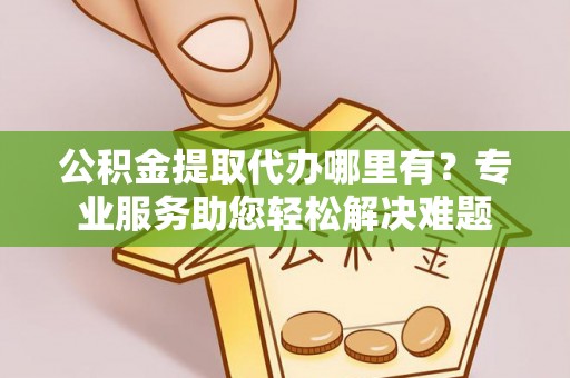福安公积金提取代办哪里有？专业服务助您轻松解决难题