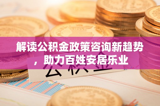 福安解读公积金政策咨询新趋势，助力百姓安居乐业