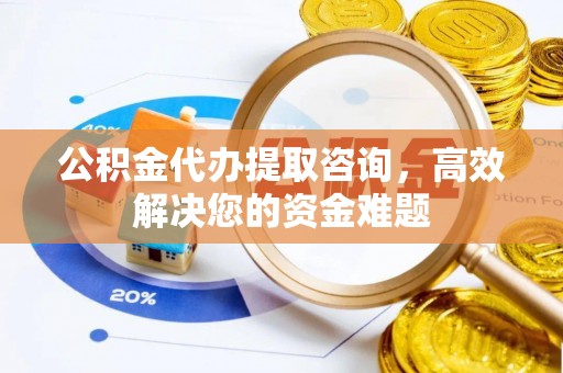 福安公积金代办提取咨询，高效解决您的资金难题